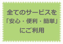 全てのサービスを「安心・便利・簡単」にご利用