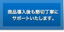 商品導入後も懇切丁寧にサポートいたします。