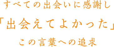 すべての出会いに感謝し 「出会えてよかった」 この言葉への追求