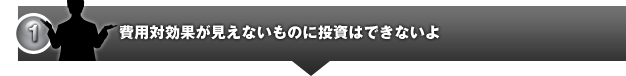費用対効果が見えないものに投資はできないよ