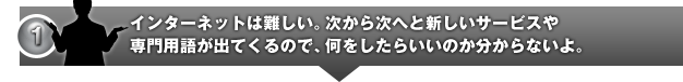 インターネットは難しい。次から次へと新しいサービスや専門用語が出てくるので、何をしたらいいのか分からないよ。