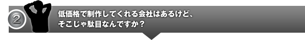 低価格で制作してくれる会社はあるけど、そこじゃ駄目なんですか？