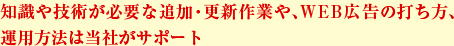 知識や技術が必要な追加・更新作業や、WEB広告の打ち方、運用方法は当社がサポート